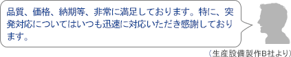 品質、価格、納期等、非常に満足しております。特に、突発対応についてはいつも迅速に対応いただき感謝しております。